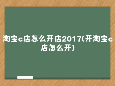 淘宝c店怎么开店2017(开淘宝c店怎么开)