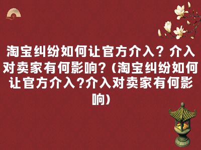 淘宝纠纷如何让官方介入？介入对卖家有何影响？(淘宝纠纷如何让官方介入?介入对卖家有何影响)