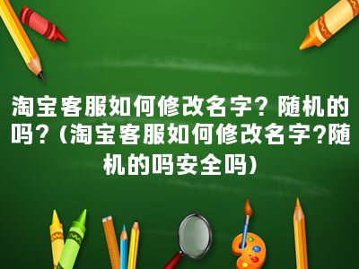 淘宝客服如何修改名字？随机的吗？(淘宝客服如何修改名字?随机的吗安全吗)