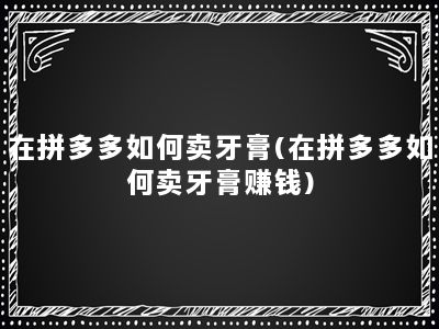 在拼多多如何卖牙膏(在拼多多如何卖牙膏赚钱)