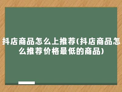 抖店商品怎么上推荐(抖店商品怎么推荐价格最低的商品)