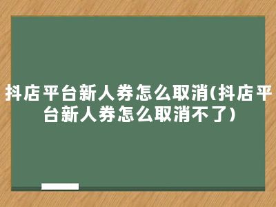 抖店平台新人券怎么取消(抖店平台新人券怎么取消不了)