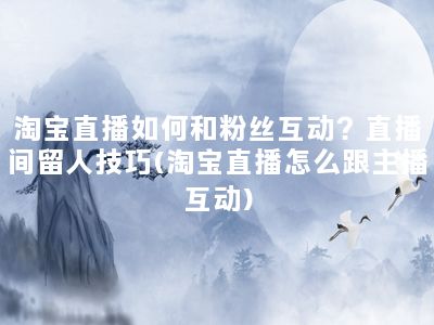 淘宝直播如何和粉丝互动？直播间留人技巧(淘宝直播怎么跟主播互动)