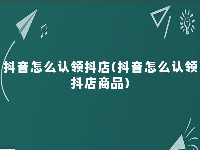 抖音怎么认领抖店(抖音怎么认领抖店商品)