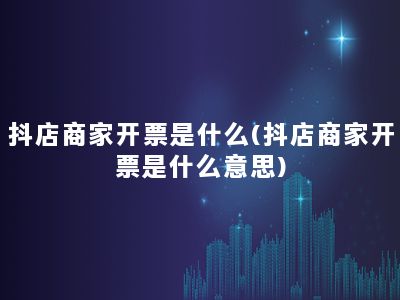 抖店商家开票是什么(抖店商家开票是什么意思)