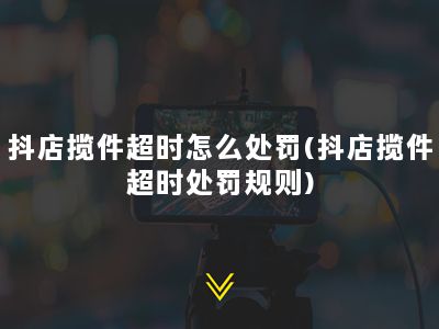 抖店揽件超时怎么处罚(抖店揽件超时处罚规则)