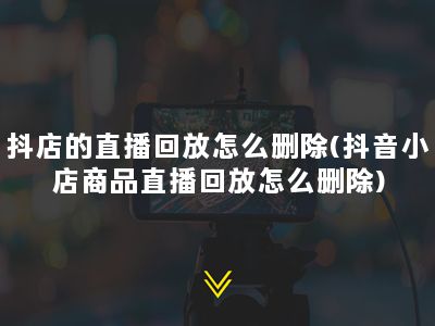 抖店的直播回放怎么删除(抖音小店商品直播回放怎么删除)