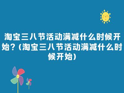 淘宝三八节活动满减什么时候开始？(淘宝三八节活动满减什么时候开始)