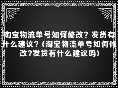 淘宝物流单号如何修改？发货有什么建议？(淘宝物流单号如何修改?发货有什么建议吗)