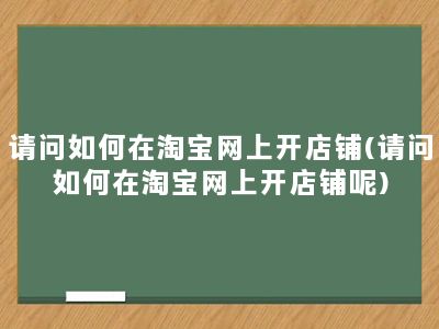 请问如何在淘宝网上开店铺(请问如何在淘宝网上开店铺呢)