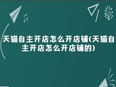 天猫自主开店怎么开店铺(天猫自主开店怎么开店铺的)