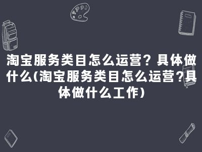 淘宝服务类目怎么运营？具体做什么(淘宝服务类目怎么运营?具体做什么工作)