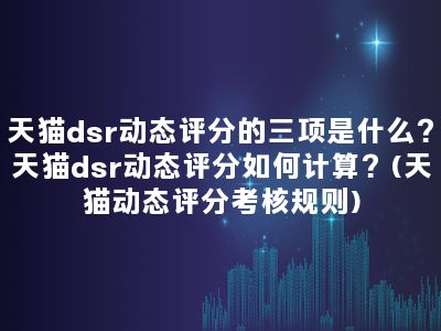 天猫dsr动态评分的三项是什么？天猫dsr动态评分如何计算？(天猫动态评分考核规则)