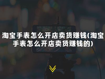 淘宝手表怎么开店卖货赚钱(淘宝手表怎么开店卖货赚钱的)