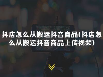 抖店怎么从搬运抖音商品(抖店怎么从搬运抖音商品上传视频)