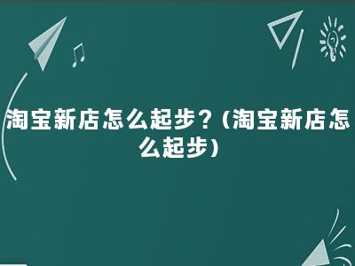 淘宝新店怎么起步？(淘宝新店怎么起步)