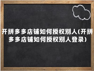 开拼多多店铺如何授权别人(开拼多多店铺如何授权别人登录)