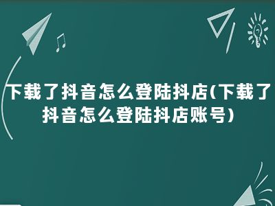 下载了抖音怎么登陆抖店(下载了抖音怎么登陆抖店账号)