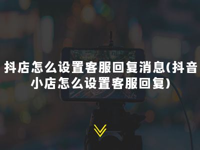 抖店怎么设置客服回复消息(抖音小店怎么设置客服回复)