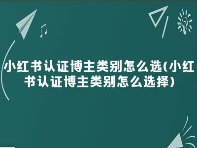 小红书认证博主类别怎么选(小红书认证博主类别怎么选择)