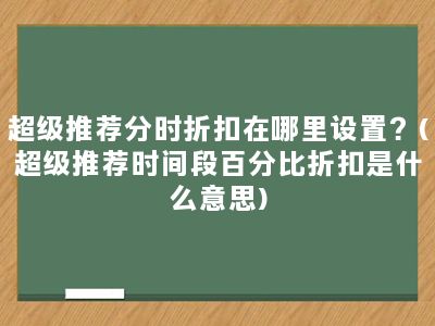 超级推荐分时折扣在哪里设置？(超级推荐时间段百分比折扣是什么意思)