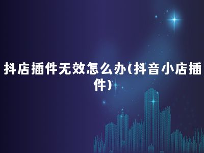 抖店插件无效怎么办(抖音小店插件)