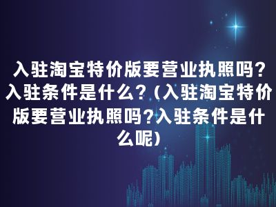 入驻淘宝特价版要营业执照吗？入驻条件是什么？(入驻淘宝特价版要营业执照吗?入驻条件是什么呢)