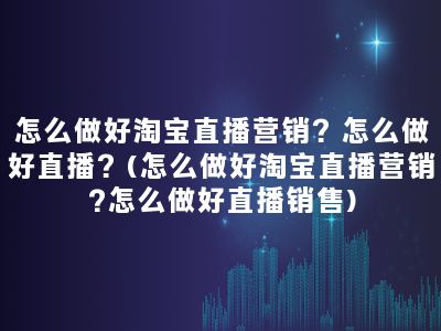 怎么做好淘宝直播营销？怎么做好直播？(怎么做好淘宝直播营销?怎么做好直播销售)