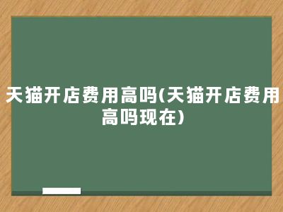 天猫开店费用高吗(天猫开店费用高吗现在)