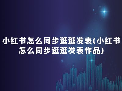 小红书怎么同步逛逛发表(小红书怎么同步逛逛发表作品)